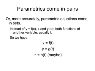 Parametrics come in pairs Or, more accurately, parametric equations come in sets. Instead of y = f(x), x and y are both functions of another variable, usually t. 