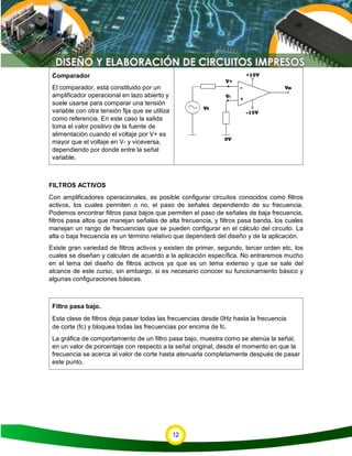 12
Comparador
El comparador, está constituido por un
amplificador operacional en lazo abierto y
suele usarse para comparar una tensión
variable con otra tensión fija que se utiliza
como referencia. En este caso la salida
toma el valor positivo de la fuente de
alimentación cuando el voltaje por V+ es
mayor que el voltaje en V- y viceversa,
dependiendo por donde entre la señal
variable.
FILTROS ACTIVOS
Con amplificadores operacionales, es posible configurar circuitos conocidos como filtros
activos, los cuales permiten o no, el paso de señales dependiendo de su frecuencia.
Podemos encontrar filtros pasa bajos que permiten el paso de señales de baja frecuencia,
filtros pasa altos que manejan señales de alta frecuencia, y filtros pasa banda, los cuales
manejan un rango de frecuencias que se pueden configurar en el cálculo del circuito. La
alta o baja frecuencia es un término relativo que dependerá del diseño y de la aplicación.
Existe gran variedad de filtros activos y existen de primer, segundo, tercer orden etc, los
cuales se diseñan y calculan de acuerdo a la aplicación específica. No entraremos mucho
en el tema del diseño de filtros activos ya que es un tema extenso y que se sale del
alcance de este curso, sin embargo, si es necesario conocer su funcionamiento básico y
algunas configuraciones básicas.
Filtro pasa bajo.
Esta clase de filtros deja pasar todas las frecuencias desde 0Hz hasta la frecuencia
de corte (fc) y bloquea todas las frecuencias por encima de fc.
La gráfica de comportamiento de un filtro pasa bajo, muestra como se atenúa la señal,
en un valor de porcentaje con respecto a la señal original, desde el momento en que la
frecuencia se acerca al valor de corte hasta atenuarla completamente después de pasar
este punto.
 