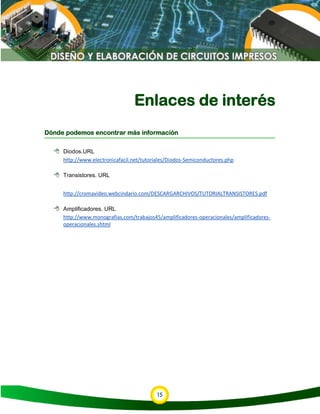 15
Enlaces de interés
Dónde podemos encontrar más información
 Diodos.URL
http://www.electronicafacil.net/tutoriales/Diodos-Semiconductores.php
 Transistores. URL
http://cromavideo.webcindario.com/DESCARGARCHIVOS/TUTORIALTRANSISTORES.pdf
 Amplificadores. URL
http://www.monografias.com/trabajos45/amplificadores-operacionales/amplificadores-
operacionales.shtml
 