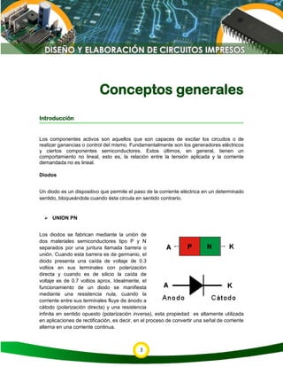 3
Conceptos generales
Introducción
Los componentes activos son aquellos que son capaces de excitar los circuitos o de
realizar ganancias o control del mismo. Fundamentalmente son los generadores eléctricos
y ciertos componentes semiconductores. Estos últimos, en general, tienen un
comportamiento no lineal, esto es, la relación entre la tensión aplicada y la corriente
demandada no es lineal.
Diodos
Un diodo es un dispositivo que permite el paso de la corriente eléctrica en un determinado
sentido, bloqueándola cuando ésta circula en sentido contrario.
 UNION PN
Los diodos se fabrican mediante la unión de
dos materiales semiconductores tipo P y N
separados por una juntura llamada barrera o
unión. Cuando esta barrera es de germanio, el
diodo presenta una caída de voltaje de 0.3
voltios en sus terminales con polarización
directa y cuando es de silicio la caída de
voltaje es de 0.7 voltios aprox. Idealmente, el
funcionamiento de un diodo se manifiesta
mediante una resistencia nula, cuando la
corriente entre sus terminales fluye de ánodo a
cátodo (polarización directa) y una resistencia
infinita en sentido opuesto (polarización inversa), esta propiedad es altamente utilizada
en aplicaciones de rectificación, es decir, en el proceso de convertir una señal de corriente
alterna en una corriente continua.
 