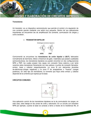 6
Transistores
Un transistor, es un dispositivo semiconductor que permite el control y la regulación de
una corriente grande mediante una señal muy pequeña. Dentro de sus aplicaciones
importantes se encuentran las de amplificación de corriente, conmutación de cargas y
como oscilador.
 TRANSISTOR BIPOLAR
Comúnmente se encuentran los transistores de unión bipolar o (BJT), fabricados
normalmente de Germanio, Silicio o Arseniuro de galio, materiales que poseen cualidades
semiconductoras, los transistores bipolares se pueden encontrar en dos configuraciones
NPN y PNP, los cuales poseen tres capas con conexión física externa y por tanto
veremos estos transistores físicamente con tres paticas o puntos de conexión llamados:
emisor, base y colector respectivamente. La zona N con elementos donantes
de electrones (cargas negativas) y la zona P de aceptadores o "huecos" (cargas
positivas). En este tipo de transistores, la corriente que fluye entre emisor y colector
depende de la corriente que ingresa por la base.
CIRCUITOS COMUNES
Una aplicación común de los transistores bipolares es la de conmutación de cargas, en
este caso, este trabaja en las zonas de corte y saturación. En un circuito con transistor
NPN por ejemplo, cuando la base se conecta a tierra a través de la resistencia Rb, el
 