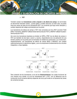 8
 FET
También existen los transistores unión unipolar o de efecto de campo, los terminales
se denominan drenador (drain), puerta (gate) y surtidor (Source), en este caso, la puerta
hace las veces de base de los transistores BJT y la corriente que fluye entre drenador y
surtidor depende del voltaje suministrado por la puerta.
Los transistores de efecto de campo o FET más conocidos son los JFET (Junction Field
Effect Transistor), MOSFET (Metal-Oxide-Semiconductor FET) y MISFET (Metal-Insulator-
Semiconductor FET).
Así como los transistores bipolares se dividen en NPN y PNP, los de efecto de campo o
FET son también de dos tipos: canal n y canal p, dependiendo de si la aplicación de una
tensión positiva en la puerta pone al transistor en estado de conducción o no conducción,
respectivamente. Los transistores de efecto de campo MOS o MOSFET son usados
extensísimamente en electrónica digital, y son el componente fundamental de los circuitos
integrados o chips digitales.
Otra variación de los transistores, es la de los fototransistores, los cuales funcionan de
una manera muy similar a la de los transistores BJT y FET, con la diferencia que la
conducción de la corriente eléctrica depende de la luz que incide en el haciendo las veces
de corriente de base.
 