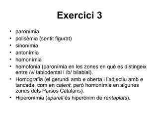 Exercici 3 paronímia polisèmia (sentit figurat) sinonímia antonímia homonímia homofonia (paronímia en les zones en què es distingeix entre /v/ labiodental i /b/ bilabial). Homografia (el gerundi amb  e  oberta i l’adjectiu amb  e  tancada, com en  calent ; però homonímia en algunes zones dels Països Catalans). Hiperonímia ( aparell  és hiperònim de  rentaplats ). 