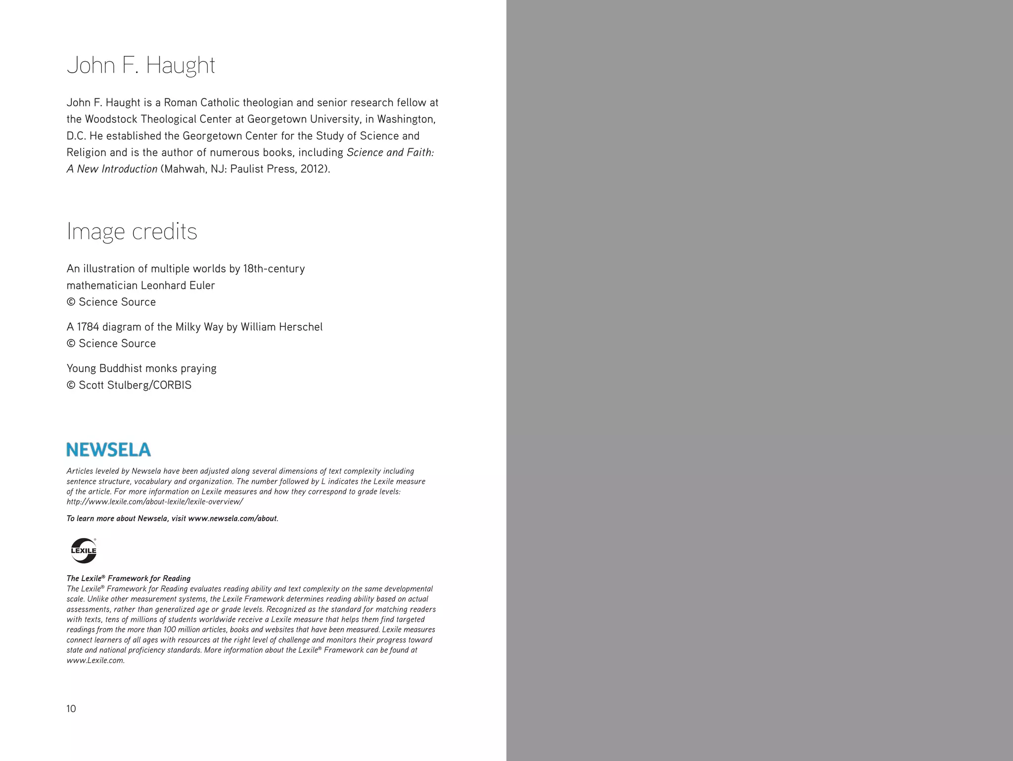 10
John F. Haught
John F. Haught is a Roman Catholic theologian and senior research fellow at
the Woodstock Theological Center at Georgetown University, in Washington,
D.C. He established the Georgetown Center for the Study of Science and
Religion and is the author of numerous books, including Science and Faith:
A New Introduction (Mahwah, NJ: Paulist Press, 2012).
Image credits
An illustration of multiple worlds by 18th-century
mathematician Leonhard Euler
© Science Source
A 1784 diagram of the Milky Way by William Herschel
© Science Source
Young Buddhist monks praying
© Scott Stulberg/CORBIS
Articles leveled by Newsela have been adjusted along several dimensions of text complexity including
sentence structure, vocabulary and organization. The number followed by L indicates the Lexile measure
of the article. For more information on Lexile measures and how they correspond to grade levels:
http://www.lexile.com/about-lexile/lexile-overview/
To learn more about Newsela, visit www.newsela.com/about.
The Lexile®
Framework for Reading
The Lexile®
Framework for Reading evaluates reading ability and text complexity on the same developmental
scale. Unlike other measurement systems, the Lexile Framework determines reading ability based on actual
assessments, rather than generalized age or grade levels. Recognized as the standard for matching readers
with texts, tens of millions of students worldwide receive a Lexile measure that helps them find targeted
readings from the more than 100 million articles, books and websites that have been measured. Lexile measures
connect learners of all ages with resources at the right level of challenge and monitors their progress toward
state and national proficiency standards. More information about the Lexile®
Framework can be found at
www.Lexile.com.
 