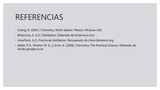 REFERENCIAS
◦ Chang, R. (2007). Chemistry, Ninth edition. Mexico: McGraw-Hill.
◦ Britannica, E. (s.f.). Distillation. Obtenido de britannica.com
◦ LibreTexts. (s.f.). Fractional distillation. Recuperado de chem.libretexts.org
◦ Kelter, P. B., Mosher, M. D., y Scott, A. (2008). Chemistry: The Practical Science. Obtenido de
books.google.co.ve
 