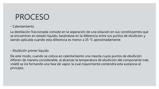 PROCESO
◦ Calentamiento
La destilación fraccionada consiste en la separación de una solución en sus constituyentes que
se encuentran en estado líquido, basándose en la diferencia entre sus puntos de ebullición y
siendo aplicada cuando esta diferencia es menor a 25 °C aproximadamente.
◦ Ebullición primer líquido
De este modo, cuando se coloca en calentamiento una mezcla cuyos puntos de ebullición
difieren de manera considerable, al alcanzar la temperatura de ebullición del componente más
volátil se irá formando una fase de vapor, la cual mayormente contendrá esta sustancia al
principio.
 