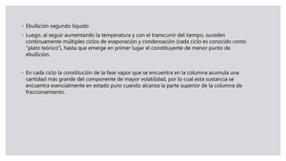 ◦ Ebullición segundo líquido
◦ Luego, al seguir aumentando la temperatura y con el transcurrir del tiempo, suceden
continuamente múltiples ciclos de evaporación y condensación (cada ciclo es conocido como
“plato teórico”), hasta que emerge en primer lugar el constituyente de menor punto de
ebullición.
◦ En cada ciclo la constitución de la fase vapor que se encuentra en la columna acumula una
cantidad más grande del componente de mayor volatilidad, por lo cual esta sustancia se
encuentra esencialmente en estado puro cuando alcanza la parte superior de la columna de
fraccionamiento.
 
