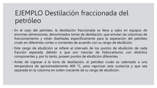 EJEMPLO Destilación fraccionada del
petróleo
◦ En el caso del petróleo, la destilación fraccionada se lleva a cabo en equipos de
enormes dimensiones, denominados torres de destilación, que emulan las columnas de
fraccionamiento y están diseñadas específicamente para la separación del petróleo
crudo en diferentes cortes o corrientes de acuerdo con su rango de ebullición.
◦ Este rango de ebullición se refiere al intervalo de los puntos de ebullición de cada
fracción separada, debido a que son mezclas de hidrocarburos con distintos
componentes y, por lo tanto, poseen puntos de ebullición diferentes.
◦ Antes de ingresar a la torre de destilación, el petróleo crudo es calentado a una
temperatura de aproximadamente 400 °C, para vaporizar esta sustancia y que sea
separada en la columna en orden creciente de su rango de ebullición.
 