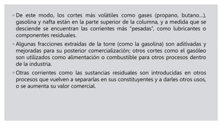 ◦ De este modo, los cortes más volátiles como gases (propano, butano…),
gasolina y nafta están en la parte superior de la columna, y a medida que se
desciende se encuentran las corrientes más “pesadas”, como lubricantes o
componentes residuales.
◦ Algunas fracciones extraídas de la torre (como la gasolina) son aditivadas y
mejoradas para su posterior comercialización; otros cortes como el gasóleo
son utilizados como alimentación o combustible para otros procesos dentro
de la industria.
◦ Otras corrientes como las sustancias residuales son introducidas en otros
procesos que vuelven a separarlas en sus constituyentes y a darles otros usos,
o se aumenta su valor comercial.
 