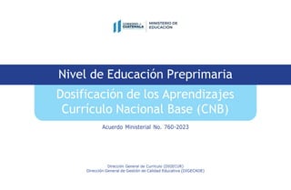 Acuerdo Ministerial No. 760-2023
Dirección General de Currículo (DIGECUR)
Dirección General de Gestión de Calidad Educativa (DIGECADE)
Nivel de Educación Preprimaria
Dosificación de los Aprendizajes
Currículo Nacional Base (CNB)
 