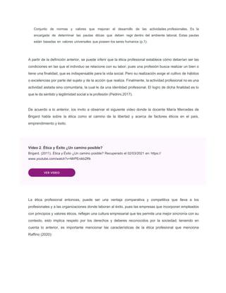 Conjunto de normas y valores que mejoran el desarrollo de las actividades profesionales. Es la
encargada de determinar las pautas éticas que deben regir dentro del ambiente laboral. Estas pautas
están basadas en valores universales que poseen los seres humanos (p.1).
A partir de la deﬁnición anterior, se puede inferir que la ética profesional establece cómo deberían ser las
condiciones en las que el individuo se relacione con su labor; pues una profesión busca realizar un bien o
tiene una ﬁnalidad, que es indispensable para la vida social. Pero su realización exige el cultivo de hábitos
o excelencias por parte del sujeto y de la acción que realiza. Finalmente, la actividad profesional no es una
actividad aislada sino comunitaria, la cual le da una identidad profesional. El logro de dicha ﬁnalidad es lo
que le da sentido y legitimidad social a la profesión (Pedrini.2017).
De acuerdo a lo anterior, los invito a observar el siguiente video donde la docente María Mercedes de
Brigard habla sobre la ética como el camino de la libertad y acerca de factores éticos en el país,
emprendimiento y éxito.
Video 2. Ética y Éxito ¿Un camino posible?
Brigard. (2011). Ética y Éxito ¿Un camino posible? Recuperado el 02/03/2021 en: https://
www.youtube.com/watch?v=MrPEnikb2Rk
VER VIDEO
La ética profesional entonces, puede ser una ventaja comparativa y competitiva que lleva a los
profesionales y a las organizaciones donde laboran al éxito, pues las empresas que incorporan empleados
con principios y valores éticos, reflejan una cultura empresarial que les permite una mejor sincronía con su
contexto, esto implica respeto por los derechos y deberes reconocidos por la sociedad; teniendo en
cuenta lo anterior, es importante mencionar las características de la ética profesional que menciona
Raffino (2020):
 