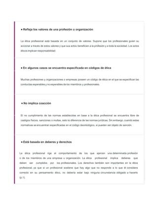 • Re eja los valores de una profesión u organización
La ética profesional está basada en un conjunto de valores. Supone que los profesionales guíen su
accionar a través de estos valores y que sus actos beneﬁcien a la profesión y a toda la sociedad. Los actos
éticos implican responsabilidad.
• En algunos casos se encuentra especi cada en códigos de ética
Muchas profesiones y organizaciones o empresas poseen un código de ética en el que se especiﬁcan las
conductas esperables y no esperables de los miembros y profesionales.
• No implica coacción
El no cumplimiento de las normas establecidas en base a la ética profesional se encuentra libre de
castigos físicos, sanciones o multas, esto la diferencia de las normas jurídicas. Sin embargo, cuando estas
normativas se encuentran especiﬁcadas en el código deontológico, si pueden ser objeto de sanción.
• Está basada en deberes y derechos
La ética profesional rige el comportamiento de los que ejercen una determinada profesión
o de los miembros de una empresa u organización. La ética profesional implica deberes que
deben ser cumplidos por los profesionales. Los derechos también son importantes en la ética
profesional, ya que si un profesional sostiene que hay algo que no responde a lo que él considera
correcto en su pensamiento ético, no debería estar bajo ninguna circunstancia obligado a hacerlo
(p.1).
 