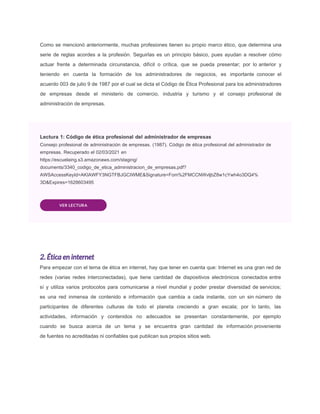 Como se mencionó anteriormente, muchas profesiones tienen su propio marco ético, que determina una
serie de reglas acordes a la profesión. Seguirlas es un principio básico, pues ayudan a resolver cómo
actuar frente a determinada circunstancia, difícil o crítica, que se pueda presentar; por lo anterior y
teniendo en cuenta la formación de los administradores de negocios, es importante conocer el
acuerdo 003 de julio 9 de 1987 por el cual se dicta el Código de Ética Profesional para los administradores
de empresas desde el ministerio de comercio, industria y turismo y el consejo profesional de
administración de empresas.
Lectura 1: Código de ética profesional del administrador de empresas
Consejo profesional de administración de empresas. (1987). Código de ética profesional del administrador de
empresas. Recuperado el 02/03/2021 en
https://escuelaing.s3.amazonaws.com/staging/
documents/3340_codigo_de_etica_administracion_de_empresas.pdf?
AWSAccessKeyId=AKIAWFY3NGTFBJGCIWME&Signature=Fom%2FMCCNWvljbZ8w1cYwh4o3DQ4%
3D&Expires=1628603495
VER LECTURA
2. Ética en internet
Para empezar con el tema de ética en internet, hay que tener en cuenta que: Internet es una gran red de
redes (varias redes interconectadas), que tiene cantidad de dispositivos electrónicos conectados entre
sí y utiliza varios protocolos para comunicarse a nivel mundial y poder prestar diversidad de servicios;
es una red inmensa de contenido e información que cambia a cada instante, con un sin número de
participantes de diferentes culturas de todo el planeta creciendo a gran escala; por lo tanto, las
actividades, información y contenidos no adecuados se presentan constantemente, por ejemplo
cuando se busca acerca de un tema y se encuentra gran cantidad de información proveniente
de fuentes no acreditadas ni confiables que publican sus propios sitios web.
 