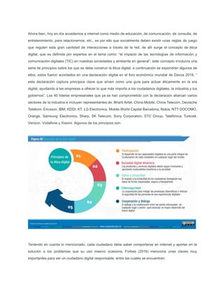 Ahora bien, hoy en día accedemos a internet como medio de educación, de comunicación, de consulta, de
entretenimiento, para relacionarnos, etc., es por ello que socialmente deben existir unas reglas de juego
que regulen esta gran cantidad de interacciones a través de la red, de allí surge el concepto de ética
digital, que es deﬁnida por expertos en el tema como: “el impacto de las tecnologías de información y
comunicación digitales (TIC) en nuestras sociedades y ambiente en general”; este concepto involucra una
serie de principios sobre los que se debe construir la ética digital, a continuación se expondrán algunos de
ellos, estos fueron acordados en una declaración digital en el foro económico mundial de Davos 2019, “
esta declaración captura principios clave que sirven como una guía para actuar éticamente en la era
digital, ayudando a las empresas a ofrecer lo que más importa a los ciudadanos digitales, la industria y los
gobiernos”. Los 40 líderes empresariales que ya se han comprometido con la declaración abarcan varios
sectores de la industria e incluyen representantes de: Bharti Airtel, China Mobile, China Telecom, Deutsche
Telekom, Ericsson, IBM, KDDI, KT, LG Electronics, Mobile World Capital Barcelona, Nokia, NTT DOCOMO,
Orange, Samsung Electronics, Sharp, SK Telecom, Sony Corporation, STC Group, Telefónica, Turkcell,
Verizon, Vodafone y Xiaomi. Algunos de los principios son:
Teniendo en cuenta lo mencionado, cada ciudadano debe saber comportarse en internet y aportar en la
solución a los problemas que su uso masivo ocasiona; Forbes (2016) menciona unas claves muy
importantes para ser un ciudadano digital responsable, entre las cuales se encuentran:
 
