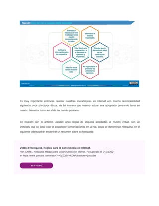 Es muy importante entonces realizar nuestras interacciones en internet con mucha responsabilidad
siguiendo unos principios éticos, de tal manera que nuestro actuar sea apropiado pensando tanto en
nuestro bienestar como en el de las demás personas.
En relación con lo anterior, existen unas reglas de etiqueta adaptadas al mundo virtual, son un
protocolo que se debe usar al establecer comunicaciones en la red, estas se denominan Netiqueta, en el
siguiente video podrán encontrar un resumen sobre las Netiqueta:
Video 3: Netiqueta. Reglas para la convivencia en Internet.
Pari. (2016). Netiqueta. Reglas para la convivencia en Internet. Recuperado el 01/03/2021
en https://www.youtube.com/watch?v=3yZQ5VNKOwU&feature=youtu.be
VER VIDEO
 