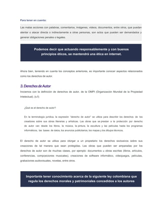 Podemos decir que actuando responsablemente y con buenos
principios éticos, se mantendrá una ética en internet.
Ahora bien, teniendo en cuenta los conceptos anteriores, es importante conocer aspectos relacionados
como los derechos de autor.
3. Derechos de Autor
Iniciemos con la deﬁnición de derechos de autor, de la OMPI (Organización Mundial de la Propiedad
Intelectual). (s.f):
¿Qué es el derecho de autor?
En la terminología jurídica, la expresión “derecho de autor” se utiliza para describir los derechos de los
creadores sobre sus obras literarias y artísticas. Las obras que se prestan a la protección por derecho
de autor van desde los libros, la música, la pintura, la escultura y las películas hasta los programas
informáticos, las bases de datos, los anuncios publicitarios, los mapas y los dibujos técnicos.
El derecho de autor se utiliza para otorgar a un propietario los derechos exclusivos sobre sus
creaciones de tal manera que sean protegidas. Las obras que pueden ser amparadas por los
derechos de autor son de muchas clases, por ejemplo: documentos u obras escritas (libros, artículos,
conferencias, composiciones musicales), creaciones de software informático, videojuegos, películas,
grabaciones audiovisuales, novelas, entre otros.
Importante tener conocimiento acerca de la siguiente ley colombiana que
regula los derechos morales y patrimoniales concedidos a los autores
Para tener en cuenta:
Las malas acciones con palabras, comentarios, imágenes, videos, documentos, entre otros, que puedan
atentar o atacar directa o indirectamente a otras personas, son actos que pueden ser demandados y
generar obligaciones penales o legales.
 