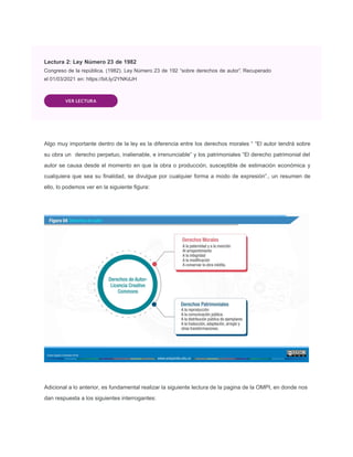 Lectura 2: Ley Número 23 de 1982
Congreso de la república. (1982). Ley Número 23 de 192 “sobre derechos de autor”. Recuperado
el 01/03/2021 en: https://bit.ly/2YNKdJH
VER LECTURA
Algo muy importante dentro de la ley es la diferencia entre los derechos morales “ “El autor tendrá sobre
su obra un derecho perpetuo, inalienable, e irrenunciable” y los patrimoniales “El derecho patrimonial del
autor se causa desde el momento en que la obra o producción, susceptible de estimación económica y
cualquiera que sea su ﬁnalidad, se divulgue por cualquier forma a modo de expresión”., un resumen de
ello, lo podemos ver en la siguiente ﬁgura:
Adicional a lo anterior, es fundamental realizar la siguiente lectura de la pagina de la OMPI, en donde nos
dan respuesta a los siguientes interrogantes:
 