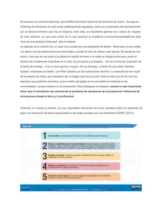 De acuerdo con Xiomara Montoya, de la DNDA (Dirección Nacional de Derechos de Autor): “Aunque en
Colombia los derechos de autor están perfectamente regulados, estos son vulnerados permanentemente
por el desconocimiento que hay al respecto. Ante esto, es importante generar una cultura de respeto
de este derecho, ya que gran parte de lo que produce la academia se encuentra protegido por esta
rama de la propiedad intelectual”, dice la experta.
Un ejemplo de lo anterior fue un caso muy sonado de una estudiante de diseño: “Sentí que no iba a estar
a la altura con las ilustraciones que tenía listas y cometí el error de utilizar unas ajenas. No pensé en mis
actos y creo que se me subió a la cabeza el orgullo de tener a mi edad un trabajo como ese y perdí el
sentido de lo realmente importante en la vida: los principios y el respeto... Tal vez lo hice por la presión de
la fecha de entrega... Fue un acto egoísta e injusto. Así se disculpó, a través de una carta, Gabriela
Salazar, estudiante de diseño, con Pilar Castaño por las ilustraciones del libro- La maravilla de ser mujer”,
de la experta de moda, que resultaron ser un plagio que hizo la joven. Este es solo uno de los muchos
ejemplos que podemos encontrar, pues el delito del plagio se ha convertido en habitual en las
universidades, aunque todavía no se encuentran cifras ﬁdedignas al respecto, siendo lo más importante
hacer que el estudiante vea claramente el problema de apropiarse de la producción intelectual de
otra persona desde lo ético y lo profesional.
Teniendo en cuenta lo anterior, es muy importante interiorizar los cinco consejos sobre los derechos de
autor y la interacción de forma responsable en las redes sociales que nos maniﬁesta CEDRO (2013):
 
