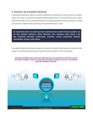 4. Derechos de propiedad intelectual
La propiedad intelectual se reﬁere a la creación realizada por el intelecto de la mente humana en cualquier
campo. Por lo tanto, los derechos de propiedad intelectual tienen que ver con los derechos que el estado
(entendiendo estado como la autoridad del gobierno encargado legalmente de dichos procesos), le otorga
a las personas o titulares de las creaciones como reconocimiento por su obra.
Es importante tener en cuenta que las creaciones de la mente humana pueden ser
de tipo artístico (pinturas, obras literarias, arte, software, entre otros) y de
tipo industrial (secretos comerciales, inventos, nuevas creaciones, diseños
industriales, marcas, entre otros).
La propiedad intelectual además de proteger las creaciones, también permite poseer los derechos de las
mismas, lo cual faculta determinar que se quiere hacer con la creación y tener los beneﬁcios.
Estimado estudiante, para observar el siguiente recurso interactivo es necesario que dé
clic sobre la imagen. Tenga en cuenta que, para lograr visualizar el recurso, es necesario
que esté conectado a Internet.
 