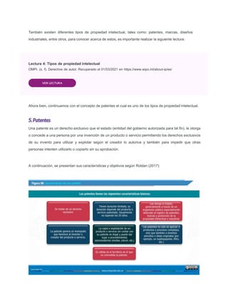 También existen diferentes tipos de propiedad intelectual, tales como: patentes, marcas, diseños
industriales, entre otros, para conocer acerca de estos, es importante realizar la siguiente lectura:
Lectura 4: Tipos de propiedad intelectual
OMPI. (s. f). Derechos de autor. Recuperado el 01/03/2021 en https://www.wipo.int/about-ip/es/
VER LECTURA
Ahora bien, continuamos con el concepto de patentes el cual es uno de los tipos de propiedad intelectual.
5.Patentes
Una patente es un derecho exclusivo que el estado (entidad del gobierno autorizada para tal ﬁn), le otorga
o concede a una persona por una invención de un producto o servicio permitiendo los derechos exclusivos
de su invento para utilizar y explotar según el creador lo autorice y también para impedir que otras
personas intenten utilizarlo o copiarlo sin su aprobación.
A continuación, se presentan sus características y objetivos según Roldan (2017):
 