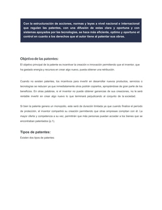 Con la estructuración de acciones, normas y leyes a nivel nacional e internacional
que regulan las patentes, con una difusión de estas clara y oportuna y con
sistemas apoyados por las tecnologías, se hace más eﬁciente, optimo y oportuno el
control en cuanto a los derechos que el autor tiene al patentar sus obras.
Objetivo de las patentes:
El objetivo principal de la patente es incentivar la creación e innovación permitiendo que el inventor, que
ha gastado energía y recursos en crear algo nuevo, pueda obtener una retribución.
Cuando no existen patentes, los incentivos para invertir en desarrollar nuevos productos, servicios o
tecnologías se reducen ya que inmediatamente otros podrán copiarlos, apropiándose de gran parte de los
beneﬁcios. En otras palabras, si el inventor no puede obtener ganancias de sus creaciones, no le será
rentable invertir en crear algo nuevo lo que terminará perjudicando al conjunto de la sociedad.
Si bien la patente genera un monopolio, este será de duración limitada ya que cuando ﬁnalice el período
de protección, el inventor compartirá su creación permitiendo que otras empresas compitan con él. La
mayor oferta y competencia a su vez, permitirán que más personas puedan acceder a los bienes que se
encontraban patentados (p.1).
Tipos de patentes:
Existen dos tipos de patentes:
 
