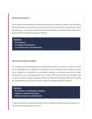 Patentes de invención
Son los derechos que legalmente las instituciones pertinentes en cada país, le otorgan a las creaciones o
invenciones propias de productos o servicios que permiten una nueva solución, procedimiento o manera
de realizar algo. En este caso la institución pertinente en Colombia es la Superintendencia de Industria y
Comercio (Oﬁcina Colombiana de Marcas y Patentes).
Ejemplos:
- Una máquina
- Un método de fabricación
- La invención de un procedimiento
Patentes de modelo de utilidad
Es un privilegio que otorgan legalmente las instituciones pertinentes en cada país, al creador o inventor
como reconocimiento por su esfuerzo en la realización de sus invenciones que contengan una nueva
forma, configuración o disposición de un mecanismo, artefacto u otro elemento que permita un mejor
funcionamiento o un nuevo beneficio que antes no tenía. Para que la invención sea patentable debe
cumplir dos requisitos: novedad y aplicación industrial. En este caso la institución pertinente en Colombia
es la Superintendencia de Industria y Comercio (Oficina Colombiana de Marcas y Patentes).
Ejemplos:
- Encendedor con destapador integrado
- Lentes con cámara para grabar
- Teléfono celular con pantalla táctil
Teniendo presente los conceptos los derechos de autor, propiedad intelectual y patentes, seguimos con
el concepto de licencias Creative Commons
 