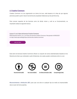 6. Creative Commons
Creative Commons: es una organización sin ánimo de lucro, está basada en la idea de que algunas
personas pueden querer reducir las barreras de propiedad intelectual que les permite la ley.
Para conocer aspectos de las licencias como de dónde vienen y cuál es su funcionamiento, es
importante realizar la siguiente lectura:
Lectura 5. Los 6 tipos de licencias Creative Commons
EIPE Business School. (s.f). Los 6 tipos de licencias Creative Commons. Recuperado el 09/03/2021
en https://www.eipe.es/blog/6-tipos-de-licencias-creative-commons/
VER LECTURA
Esta serie de licencias Creative Commons ofrecen un conjunto de íconos estandarizados basados en los
Derechos de Autor que contemplan cuatro limitaciones, las cuales pueden combinarse entre sí y son:
Reconocimiento o Atribución (BY): para usar una obra en cualquier tipo de medio es imprescindible
citar al autor de forma explícita.
 