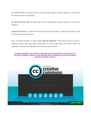 No Comercial (NC): se puede usar una obra para copiar, distribuir, exhibir, representar y hacer obras
derivadas para ﬁnes no comerciales.
Sin Obras Derivadas (ND): se puede usar una obra para cualquier objetivo, siempre y cuando no se
modiﬁque.
Compartir Igual (SA): se puede usar una obra para crear otra, siempre y cuando esta se publique con la
misma licencia que la obra original.
Estas condiciones generan un total de seis licencias diferentes. Todas ellas tienen en común la
atribución al autor, pero según elija el licenciatario, el usuario podrá hacer unas cosas u otras. Las
siguientes son las licencias, ordenadas de la menos a la más restrictiva:
Estimado estudiante, para observar el siguiente recurso interactivo es necesario que dé
clic sobre la imagen. Tenga en cuenta que, para lograr visualizar el recurso, es necesario
que esté conectado a Internet.
 