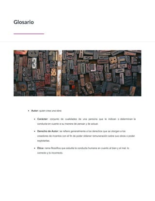 • Autor: quien crea una obra
• Carácter: conjunto de cualidades de una persona que le indican o determinan la
conducta en cuanto a su manera de pensar y de actuar.
• Derecho de Autor: se reﬁere generalmente a los derechos que se otorgan a los
creadores de inventos con el ﬁn de poder obtener remuneración sobre sus obras o poder
explotarlas.
• Ética: rama ﬁlosóﬁca que estudia la conducta humana en cuanto al bien y el mal, lo
correcto y lo incorrecto.
Glosario
 