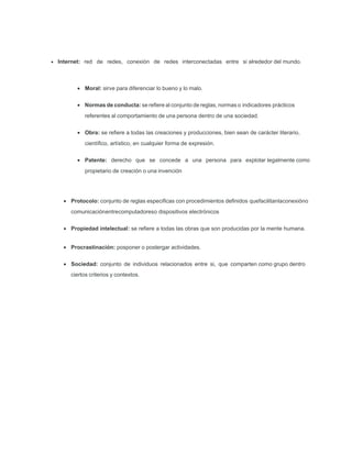 Internet: red de redes, conexión de redes interconectadas entre si alrededor del mundo.
• Moral: sirve para diferenciar lo bueno y lo malo.
• Normas de conducta: se reﬁere al conjunto de reglas, normas o indicadores prácticos
referentes al comportamiento de una persona dentro de una sociedad.
• Obra: se reﬁere a todas las creaciones y producciones, bien sean de carácter literario,
cientíﬁco, artístico, en cualquier forma de expresión.
• Patente: derecho que se concede a una persona para explotar legalmente como
propietario de creación o una invención
• Protocolo: conjunto de reglas especiﬁcas con procedimientos deﬁnidos quefacilitanlaconexióno
comunicaciónentrecomputadoreso dispositivos electrónicos
• Propiedad intelectual: se reﬁere a todas las obras que son producidas por la mente humana.
• Procrastinación: posponer o postergar actividades.
• Sociedad: conjunto de individuos relacionados entre si, que comparten como grupo dentro
ciertos criterios y contextos.
 