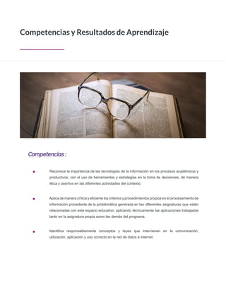 Competencias :
Competencias y Resultados de Aprendizaje
Reconoce la importancia de las tecnologías de la información en los procesos académicos y
productivos, con el uso de herramientas y estrategias en la toma de decisiones, de manera
ética y asertiva en las diferentes actividades del contexto.
Aplica de manera crítica y eﬁciente los criterios y procedimientos propios en el procesamientode
información procedente de la problemática generada en las diferentes asignaturas que están
relacionadas con este espacio educativo, aplicando técnicamente las aplicaciones trabajadas
tanto en la asignatura propia como las demás del programa.
Identiﬁca responsablemente conceptos y leyes que intervienen en la comunicación,
utilización, aplicación y uso correcto en la red de datos e internet.
 
