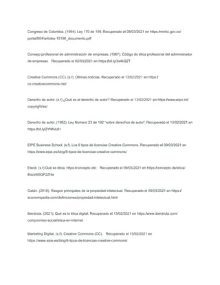 Congreso de Colombia, (1994). Ley 170 de 199. Recuperado el 08/03/2021 en https:/
/mintic.gov.co/
portal/604/articles-15190_documento.pdf
Consejo profesional de administración de empresas. (1987). Código de ética profesional del administrador
de empresas. Recuperado el 02/03/2021 en https:/
/bit.ly/3s4kQ2T
Creative Commons (CC). (s.f). Últimas noticias. Recuperado el 13/02/2021 en https:/
/
co.creativecommons.net/
Derecho de autor. (s.f) ¿Qué es el derecho de autor? Recuperado el 13/02/2021 en https:/
/www.wipo.int/
copyright/es/
Derecho de autor. (1982). Ley Número 23 de 192 “sobre derechos de autor”. Recuperado el 13/02/2021 en
https:/
/bit.ly/2YNKdJH
EIPE Business School. (s.f). Los 6 tipos de licencias Creative Commons. Recuperado el 09/03/2021 en
https:/
/www.eipe.es/blog/6-tipos-de-licencias-creative-commons/
Etecé, (s.f) Qué es ética. https:/
/concepto.de/. Recuperado el 09/03/2021 en https:/
/concepto.de/etica/
#ixzz6l0QP2ZHa
Galán. (2018). Rasgos principales de la propiedad intelectual. Recuperado el 09/03/2021 en https:/
/
economipedia.com/deﬁniciones/propiedad-intelectual.html
Iberdrola. (2021). Qué es la ética digital. Recuperado el 13/02/2021 en https:/
/www.iberdrola.com/
compromiso-social/etica-en-internet
Marketing Digital. (s.f). Creative Commons (CC). Recuperado el 13/02/2021 en
https://www.eipe.es/blog/6-tipos-de-licencias-creative-commons/
 
