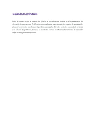 Resultadode aprendizaje :
Aplico de manera crítica y eﬁciente los criterios y procedimientos propios en el procesamiento de
información de las empresas. En diferentes entornos locales, regionales y en los espacios de globalización
aplicando herramientas tecnológicas disponibles acordes a los diferentes contextos propios de la empresa
en la solución de problemas, teniendo en cuenta los avances en diferentes herramientas de aplicación
para el análisis y toma de decisiones.
 