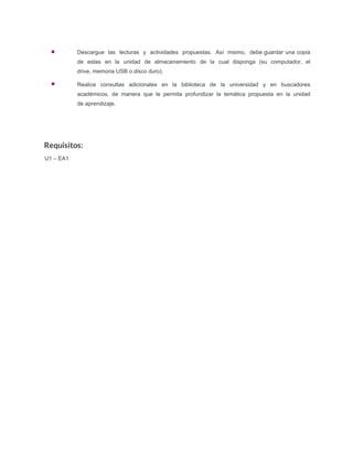Requisitos:
U1 – EA1
Descargue las lecturas y actividades propuestas. Así mismo, debe guardar una copia
de estas en la unidad de almacenamiento de la cual disponga (su computador, el
drive, memoria USB o disco duro).
Realice consultas adicionales en la biblioteca de la universidad y en buscadores
académicos, de manera que le permita profundizar la temática propuesta en la unidad
de aprendizaje.
 