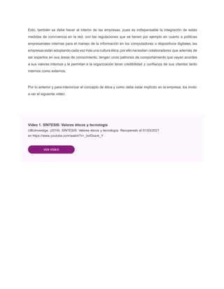 Esto, también se debe hacer al interior de las empresas, pues es indispensable la integración de estas
medidas de convivencia en la red, con las regulaciones que se tienen por ejemplo en cuanto a políticas
empresariales internas para el manejo de la información en los computadores o dispositivos digitales; las
empresas están adoptando cada vez más una cultura ética, por ello necesitan colaboradores que además de
ser expertos en sus áreas de conocimiento, tengan unos patrones de comportamiento que vayan acordes
a sus valores internos y le permitan a la organización tener credibilidad y conﬁanza de sus clientes tanto
internos como externos.
Por lo anterior y para interiorizar el concepto de ética y como debe estar implícito en la empresa, los invito
a ver el siguiente video:
Video 1. SÍNTESIS: Valores éticos y tecnología
UBUinvestiga. (2019). SÍNTESIS: Valores éticos y tecnología. Recuperado el 01/03/2021
en https://www.youtube.com/watch?v=_bof3xavk_Y
VER VIDEO
 