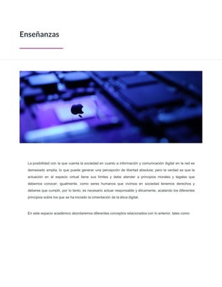 La posibilidad con la que cuenta la sociedad en cuanto a información y comunicación digital en la red es
demasiado amplia, lo que puede generar una percepción de libertad absoluta; pero la verdad es que la
actuación en el espacio virtual tiene sus límites y debe atender a principios morales y legales que
debemos conocer; igualmente, como seres humanos que vivimos en sociedad tenemos derechos y
deberes que cumplir, por lo tanto, es necesario actuar responsable y éticamente, acatando los diferentes
principios sobre los que se ha iniciado la cimentación de la ética digital.
En este espacio académico abordaremos diferentes conceptos relacionados con lo anterior, tales como:
Enseñanzas
 