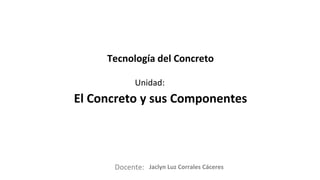 Docente:
Unidad:
Tecnología del Concreto
El Concreto y sus Componentes
Jaclyn Luz Corrales Cáceres
 