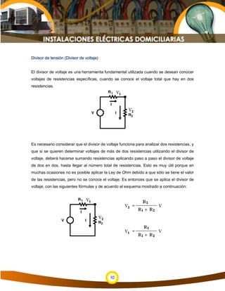 10
Divisor de tensión (Divisor de voltaje)
El divisor de voltaje es una herramienta fundamental utilizada cuando se desean conocer
voltajes de resistencias específicas, cuando se conoce el voltaje total que hay en dos
resistencias.
Es necesario considerar que el divisor de voltaje funciona para analizar dos resistencias, y
que si se quieren determinar voltajes de más de dos resistencias utilizando el divisor de
voltaje, deberá hacerse sumando resistencias aplicando paso a paso el divisor de voltaje
de dos en dos, hasta llegar al número total de resistencias. Esto es muy útil porque en
muchas ocasiones no es posible aplicar la Ley de Ohm debido a que sólo se tiene el valor
de las resistencias, pero no se conoce el voltaje. Es entonces que se aplica el divisor de
voltaje, con las siguientes fórmulas y de acuerdo al esquema mostrado a continuación:
 