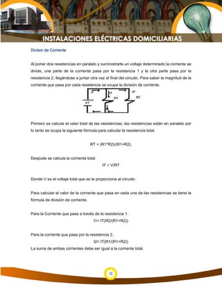 11
Divisor de Corriente
Al poner dos resistencias en paralelo y suministrarle un voltaje determinado la corriente se
divide, una parte de la corriente pasa por la resistencia 1 y la otra parte pasa por la
resistencia 2, llegándose a juntar otra vez al final del circuito. Para saber la magnitud de la
corriente que pasa por cada resistencia se ocupa la división de corriente.
Primero se calcula el valor total de las resistencias, las resistencias están en paralelo por
lo tanto se ocupa la siguiente fórmula para calcular la resistencia total.
RT = (R1*R2)/(R1+R2).
Después se calcula la corriente total.
IT = V/RT
Donde V es el voltaje total que se le proporciona al circuito.
Para calcular el valor de la corriente que pasa en cada una de las resistencias se tiene la
fórmula de división de corriente.
Para la Corriente que pasa a través de la resistencia 1.
I1= IT(R2/(R1+R2))
Para la corriente que pasa por la resistencia 2.
I2= IT(R1/(R1+R2))
La suma de ambas corrientes debe ser igual a la corriente total.
 