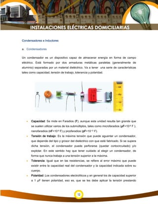 12
Condensadores e Inductores
a. Condensadores
Un condensador es un dispositivo capaz de almacenar energía en forma de campo
eléctrico. Está formado por dos armaduras metálicas paralelas (generalmente de
aluminio) separadas por un material dieléctrico. Va a tener una serie de características
tales como capacidad, tensión de trabajo, tolerancia y polaridad.
• Capacidad: Se mide en Faradios (F), aunque esta unidad resulta tan grande que
se suelen utilizar varios de los submúltiplos, tales como microfaradios (µF=10-6 F ),
nanofaradios (nF=10-9 F) y picofaradios (pF=10-12 F).
• Tensión de trabajo: Es la máxima tensión que puede aguantar un condensador,
que depende del tipo y grosor del dieléctrico con que esté fabricado. Si se supera
dicha tensión, el condensador puede perforarse (quedar cortocircuitado) y/o
explotar. En este sentido hay que tener cuidado al elegir un condensador, de
forma que nunca trabaje a una tensión superior a la máxima.
• Tolerancia: Igual que en las resistencias, se refiere al error máximo que puede
existir entre la capacidad real del condensador y la capacidad indicada sobre su
cuerpo.
• Polaridad: Los condensadores electrolíticos y en general los de capacidad superior
a 1 µF tienen polaridad, eso es, que se les debe aplicar la tensión prestando
 