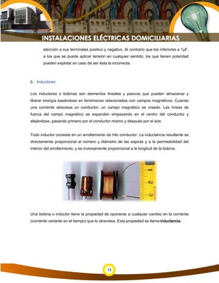13
atención a sus terminales positivo y negativo. Al contrario que los inferiores a 1µF,
a los que se puede aplicar tensión en cualquier sentido, los que tienen polaridad
pueden explotar en caso de ser ésta la incorrecta.
b. Inductores
Los inductores o bobinas son elementos lineales y pasivos que pueden almacenar y
liberar energía basándose en fenómenos relacionados con campos magnéticos. Cuando
una corriente atraviesa un conductor, un campo magnético es creado. Las líneas de
fuerza del campo magnético se expanden empezando en el centro del conductor y
alejándose, pasando primero por el conductor mismo y después por el aire.
Todo inductor consiste en un arrollamiento de hilo conductor. La inductancia resultante es
directamente proporcional al número y diámetro de las espiras y a la permeabilidad del
interior del arrollamiento, y es inversamente proporcional a la longitud de la bobina.
Una bobina o inductor tiene la propiedad de oponerse a cualquier cambio en la corriente
(corriente variante en el tiempo) que lo atraviesa. Esta propiedad se llama inductancia.
 