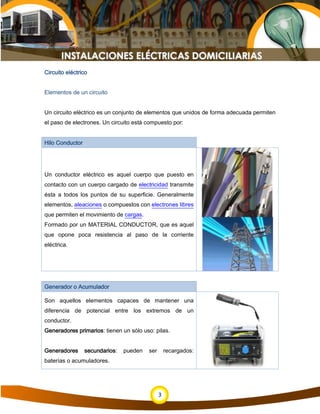 3
Circuito eléctrico
Elementos de un circuito
Un circuito eléctrico es un conjunto de elementos que unidos de forma adecuada permiten
el paso de electrones. Un circuito está compuesto por:
Hilo Conductor
Un conductor eléctrico es aquel cuerpo que puesto en
contacto con un cuerpo cargado de electricidad transmite
ésta a todos los puntos de su superficie. Generalmente
elementos, aleaciones o compuestos con electrones libres
que permiten el movimiento de cargas.
Formado por un MATERIAL CONDUCTOR, que es aquel
que opone poca resistencia al paso de la corriente
eléctrica.
Generador o Acumulador
Son aquellos elementos capaces de mantener una
diferencia de potencial entre los extremos de un
conductor.
Generadores primarios: tienen un sólo uso: pilas.
Generadores secundarios: pueden ser recargados:
baterías o acumuladores.
 