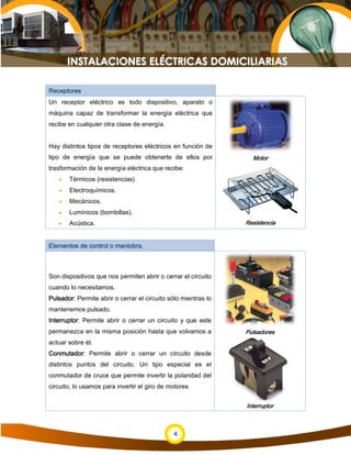 4
Receptores
Un receptor eléctrico es todo dispositivo, aparato o
máquina capaz de transformar la energía eléctrica que
recibe en cualquier otra clase de energía.
Hay distintos tipos de receptores eléctricos en función de
tipo de energía que se puede obtenerte de ellos por
trasformación de la energía eléctrica que recibe:
• Térmicos (resistencias)
• Electroquímicos.
• Mecánicos.
• Lumínicos (bombillas).
• Acústica.
Motor
Resistencia
Elementos de control o maniobra.
Son dispositivos que nos permiten abrir o cerrar el circuito
cuando lo necesitamos.
Pulsador: Permite abrir o cerrar el circuito sólo mientras lo
mantenemos pulsado.
Interruptor: Permite abrir o cerrar un circuito y que este
permanezca en la misma posición hasta que volvamos a
actuar sobre él.
Conmutador: Permite abrir o cerrar un circuito desde
distintos puntos del circuito. Un tipo especial es el
conmutador de cruce que permite invertir la polaridad del
circuito, lo usamos para invertir el giro de motores
Pulsadores
Interruptor
 
