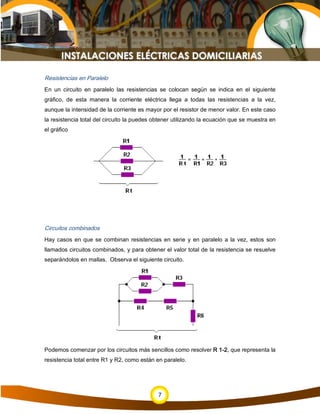 7
Resistencias en Paralelo
En un circuito en paralelo las resistencias se colocan según se indica en el siguiente
gráfico, de esta manera la corriente eléctrica llega a todas las resistencias a la vez,
aunque la intensidad de la corriente es mayor por el resistor de menor valor. En este caso
la resistencia total del circuito la puedes obtener utilizando la ecuación que se muestra en
el gráfico
Circuitos combinados
Hay casos en que se combinan resistencias en serie y en paralelo a la vez, estos son
llamados circuitos combinados, y para obtener el valor total de la resistencia se resuelve
separándolos en mallas. Observa el siguiente circuito.
Podemos comenzar por los circuitos más sencillos como resolver R 1-2, que representa la
resistencia total entre R1 y R2, como están en paralelo.
 