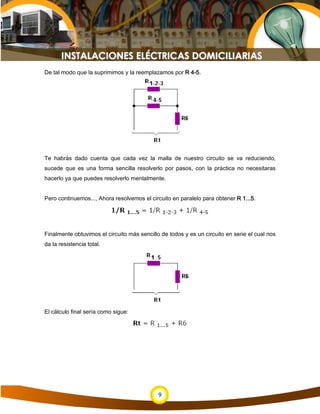 9
De tal modo que la suprimimos y la reemplazamos por R 4-5.
Te habrás dado cuenta que cada vez la malla de nuestro circuito se va reduciendo,
sucede que es una forma sencilla resolverlo por pasos, con la práctica no necesitaras
hacerlo ya que puedes resolverlo mentalmente.
Pero continuemos..., Ahora resolvemos el circuito en paralelo para obtener R 1...5.
Finalmente obtuvimos el circuito más sencillo de todos y es un circuito en serie el cual nos
da la resistencia total.
El cálculo final sería como sigue:
 