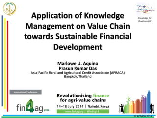 Application of Knowledge
Management on Value Chain
towards Sustainable Financial
Development
Marlowe U. Aquino
Prasun Kumar Das
Asia-Pacific Rural and Agricultural Credit Association (APRACA)
Bangkok, Thailand
Knowledge for
Development
© APRACA 2014
 