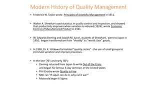 Modern History of Quality Management
• Frederick W. Taylor wrote Principles of Scientific Management in 1911.
• Walter A. Shewhart used statistics in quality control and inspection, and showed
that productivity improves when variation is reduced (1924); wrote Economic
Control of Manufactured Product in 1931.
• W. Edwards Deming and Joseph M. Juran, students of Shewhart, went to Japan in
1950; began transformation from “shoddy” to “world class” goods.
• In 1960, Dr. K. Ishikawa formalized “quality circles” - the use of small groups to
eliminate variation and improve processes.
• In the late ‘70’s and early ‘80’s:
• Deming returned from Japan to write Out of the Crisis,
and began his famous 4-day seminars in the United States
• Phil Crosby wrote Quality is Free
• NBC ran “If Japan can do it, why can’t we?”
• Motorola began 6 Sigma
 