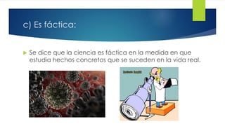 c) Es fáctica:
 Se dice que la ciencia es fáctica en la medida en que
estudia hechos concretos que se suceden en la vida real.
 