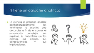 f) Tiene un carácter analítico:
 La ciencia se propone analizar
pormenorizadamente los
fenómenos o asuntos que
desarrolla, a fin de encontrar el
entramado complejo que
explique la naturaleza de los
mismos, sus causas, sus
consecuencias y sus
implicaciones.
 