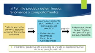 h) Permite predecir determinados
fenómenos o comportamientos:
 El carácter predictivo de la ciencia es uno de los grandes insumos
de la tecnología aplicada.
Parte de vocación
científica es poder
recabar información
suficiente
Información suficiente
para predecir, con
cierto grado de
exactitud:
• Determinados
fenómenos,
• Reacciones o
• Consecuencias
Poder trazar planes
de prevención,
recuperación y/o
aprovechamiento.
poder propósito
 